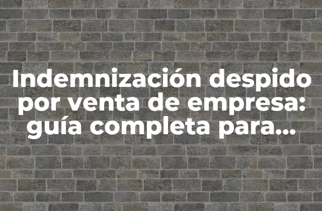 Indemnización Despido por Venta de Empresa: Guía Completa para Trabajadores y Empleadores