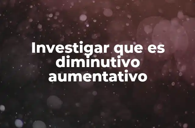 Investigar que es Diminutivo Aumentativo