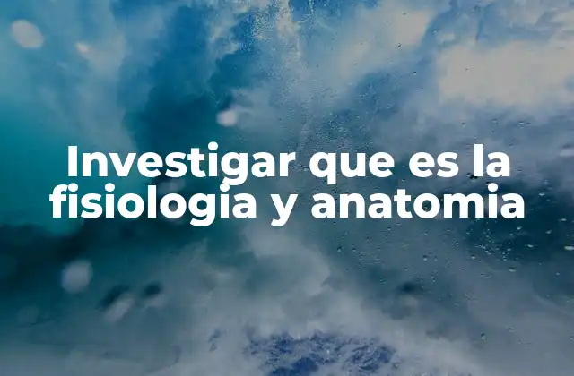 Investigar que es la Fisiologia y Anatomia