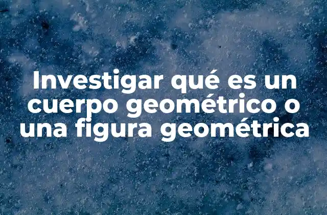 Investigar Qué es un Cuerpo Geométrico o una Figura Geométrica
