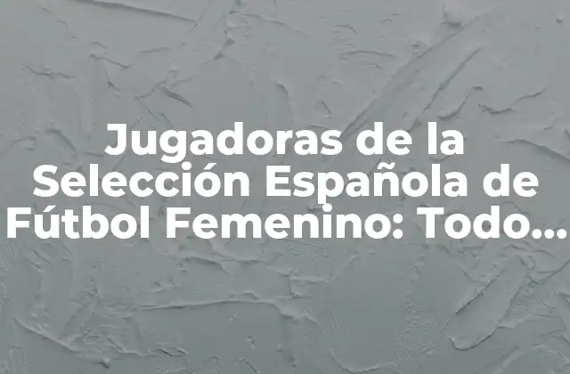 Jugadoras de la Selección Española de Fútbol Femenino: Todo Lo que Necesitas Saber
