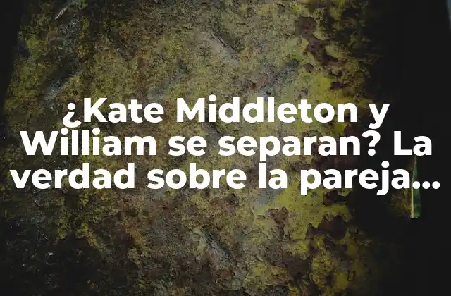 ¿kate Middleton y William Se Separan? la Verdad sobre la Pareja Real