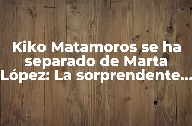 Kiko Matamoros Se Ha Separado de Marta López: la Sorprendente Noticias de la Televisión Española