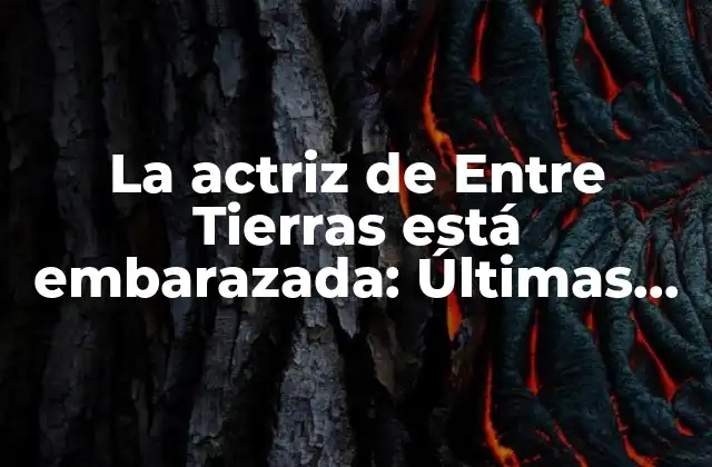 La Actriz de entre Tierras Está Embarazada: Últimas Noticias y Especulaciones
