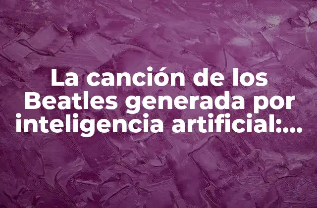 La Canción de los Beatles Generada por Inteligencia Artificial: ¿un Nuevo Capítulo en la Música?