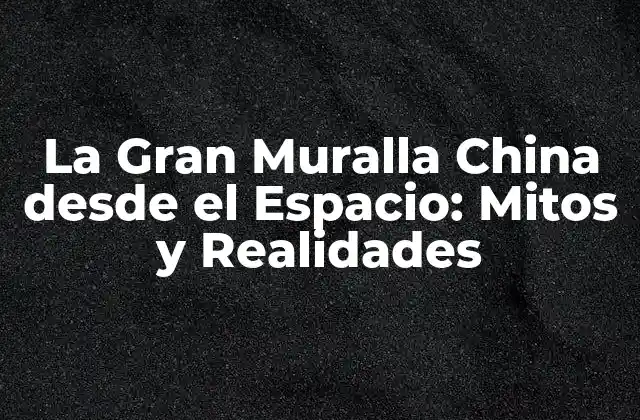 La Gran Muralla China desde el Espacio: Mitos y Realidades