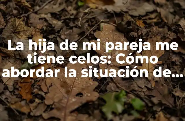 La Hija de Mi Pareja Me Tiene Celos: Cómo Abordar la Situación de Manera Efectiva