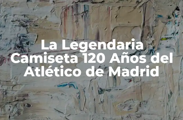 La Legendaria Camiseta 120 Años Del Atlético de Madrid