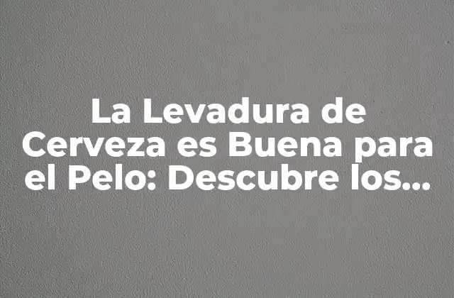 La Levadura de Cerveza es Buena para el Pelo: Descubre los Beneficios