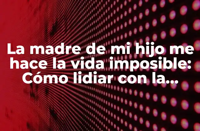 La Madre de Mi Hijo Me Hace la Vida Imposible: Cómo Lidiar con la Tensión Familiar