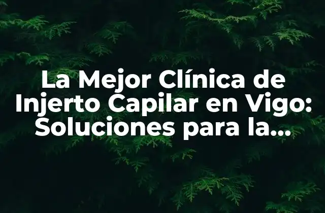 La Mejor Clínica de Injerto Capilar en Vigo: Soluciones para la Pérdida de Cabello