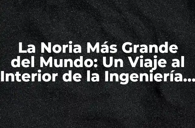 La Noria Más Grande Del Mundo: un Viaje Al Interior de la Ingeniería Maravillosa