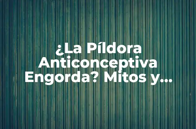 ¿la Píldora Anticonceptiva Engorda? Mitos y Realidades