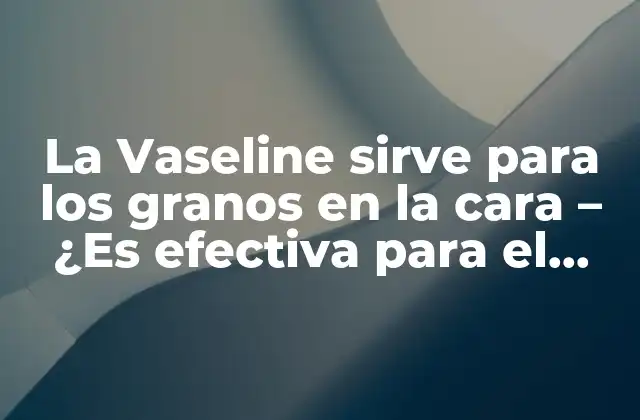 La Vaseline Sirve para los Granos en la Cara – ¿es Efectiva para el Cuidado de la Piel?
