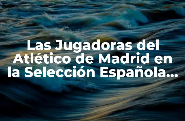 Las Jugadoras Del Atlético de Madrid en la Selección Española de Fútbol Femenino