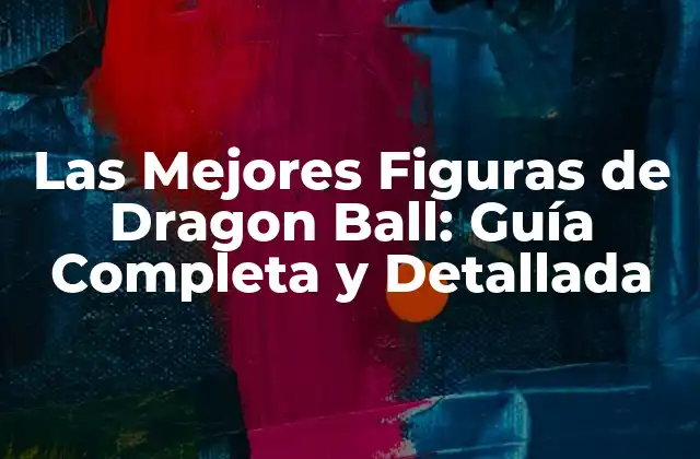 Las Mejores Figuras de Dragon Ball: Guía Completa y Detallada