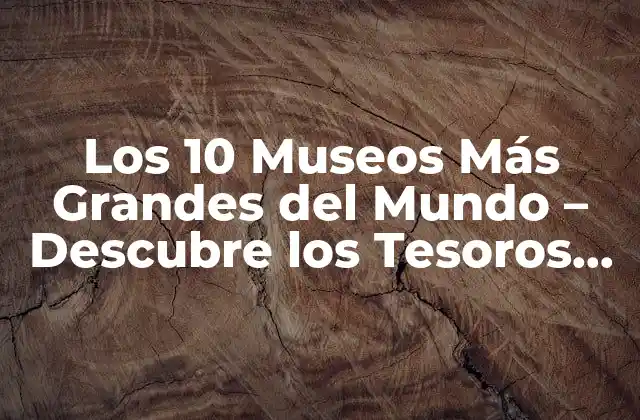 Los 10 Museos Más Grandes Del Mundo – Descubre los Tesoros Culturales Más Impresionantes