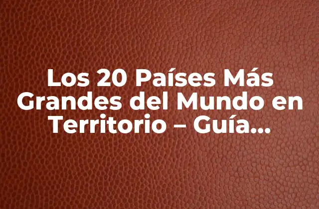 Los 20 Países Más Grandes Del Mundo en Territorio – Guía Completa