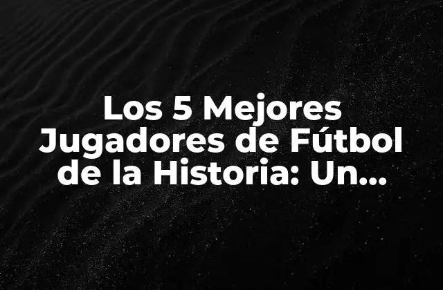 Los 5 Mejores Jugadores de Fútbol de la Historia: un Análisis Detallado