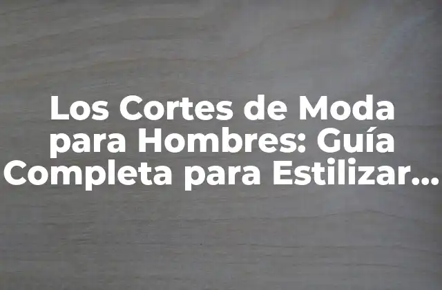 Los Cortes de Moda para Hombres: Guía Completa para Estilizar Tu Look