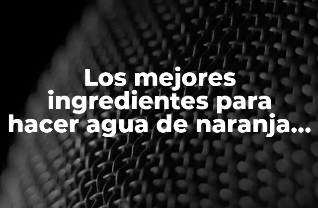 Los Mejores Ingredientes para Hacer Agua de Naranja Casera y Natural