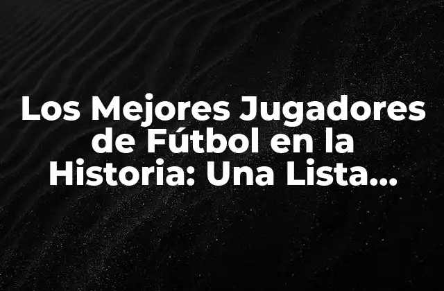 Los Mejores Jugadores de Fútbol en la Historia: una Lista Completa