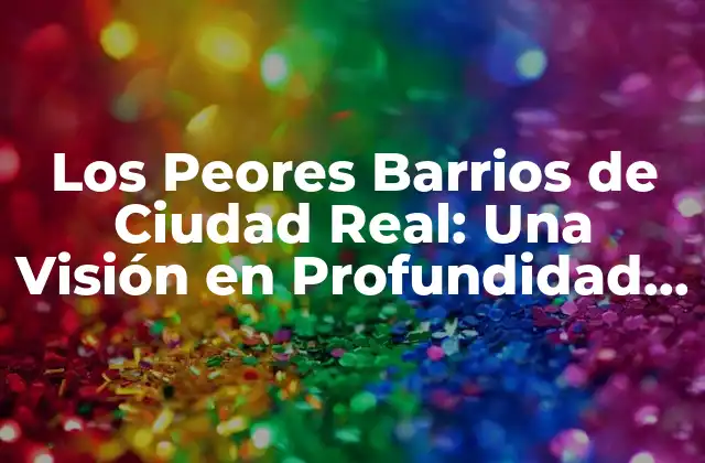 Los Peores Barrios de Ciudad Real: una Visión en Profundidad sobre la Seguridad y la Vivienda