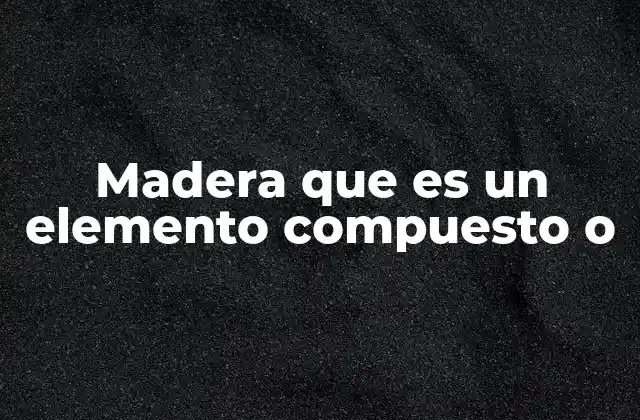 Madera que es un Elemento Compuesto o