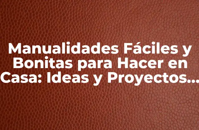 Manualidades Fáciles y Bonitas para Hacer en Casa: Ideas y Proyectos Creativos