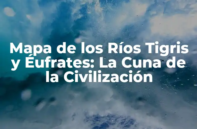 Mapa de los Ríos Tigris y Éufrates: la Cuna de la Civilización