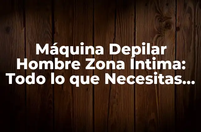 Máquina Depilar Hombre Zona Íntima: Todo Lo que Necesitas Saber