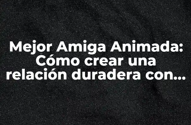 Mejor Amiga Animada: Cómo Crear una Relación Duradera con Tu Personaje Favorito