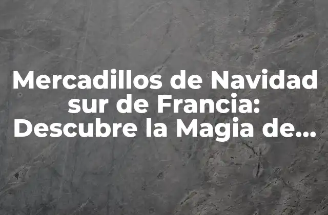 Mercadillos de Navidad Sur de Francia: Descubre la Magia de la Navidad Francesa