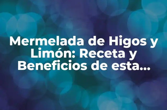 Mermelada de Higos y Limón: Receta y Beneficios de Esta Deliciosa Combinación