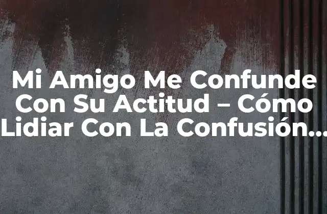 Mi Amigo Me Confunde con Su Actitud – Cómo Lidiar con la Confusión Emocional