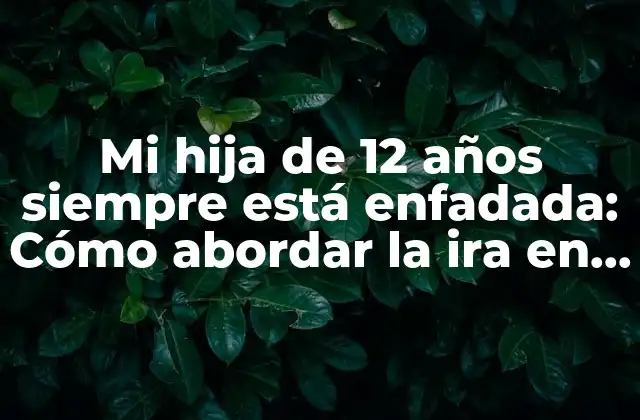 Mi Hija de 12 Años Siempre Está Enfadada: Cómo Abordar la Ira en la Pre Adolescencia
