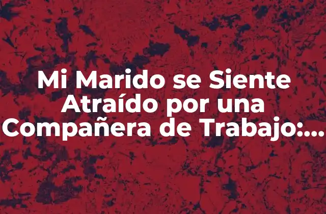 Mi Marido Se Siente Atraído por una Compañera de Trabajo: ¿qué Debo Hacer?