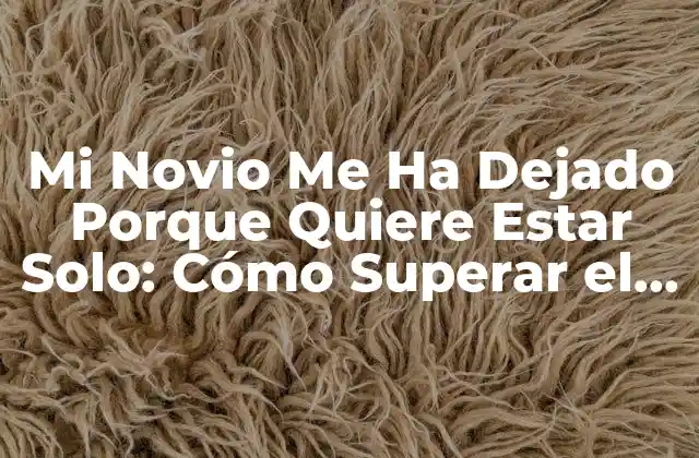 Mi Novio Me Ha Dejado Porque Quiere Estar Solo: Cómo Superar el Dolor