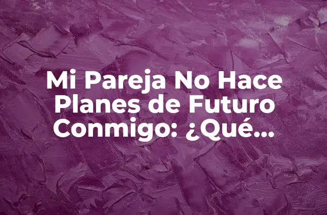 ¿Por Qué Mi Pareja No Hace Planes de Futuro Conmigo?