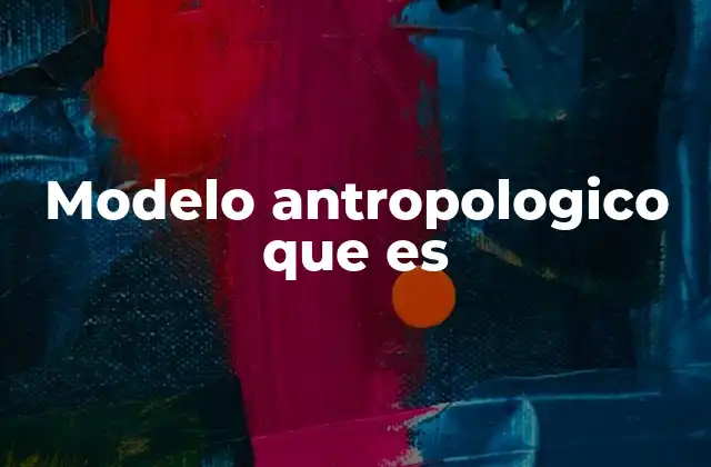 Modelo Antropologico que es 2 El papel de los modelos en la comprensión de la diversidad humana