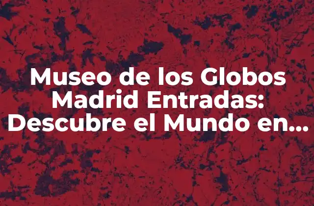 Museo de los Globos Madrid Entradas: Descubre el Mundo en Miniatura