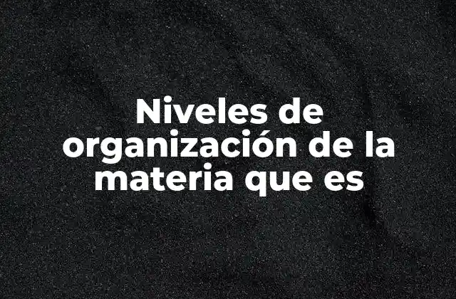Niveles de Organización de la Materia que es
