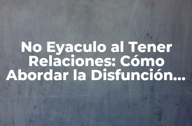 No Eyaculo Al Tener Relaciones: Cómo Abordar la Disfunción Eréctil