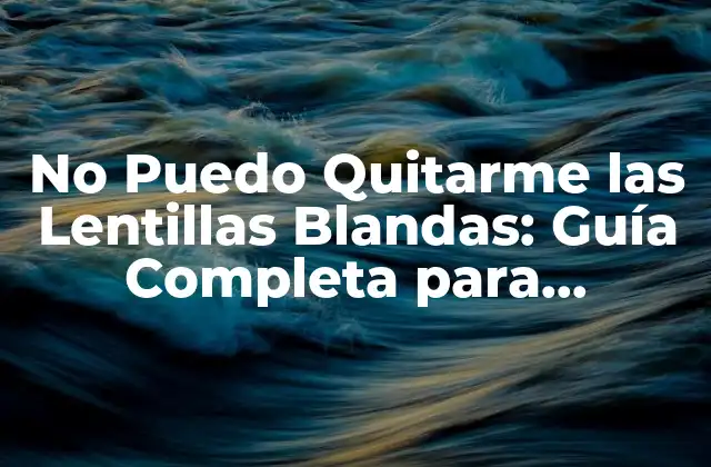 No Puedo Quitarme las Lentillas Blandas: Guía Completa para Solucionar el Problema