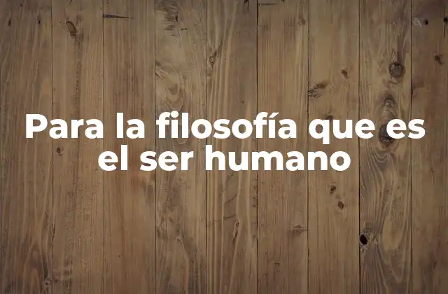 Para la Filosofía que es el Ser Humano