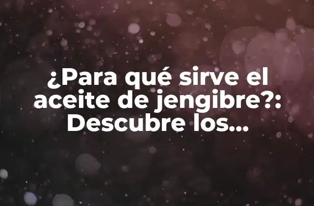 ¿para Qué Sirve el Aceite de Jengibre?: Descubre los Beneficios y Usos de Este Aceite Natural