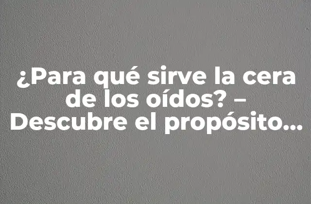 ¿para Qué Sirve la Cera de los Oídos? – Descubre el Propósito de la Cerumen