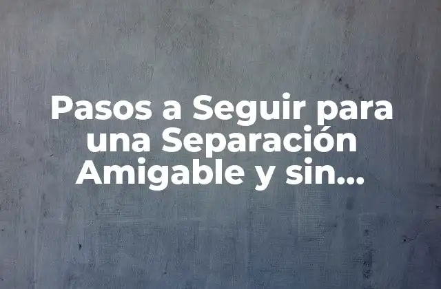 Pasos a Seguir para una Separación Amigable y sin Conflictos: Guía Completa