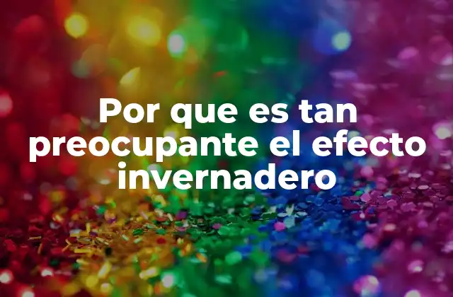 Por que es Tan Preocupante el Efecto Invernadero