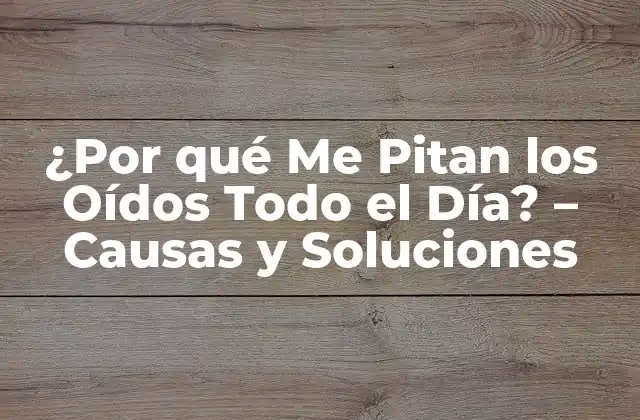 ¿por Qué Me Pitan los Oídos Todo el Día? – Causas y Soluciones